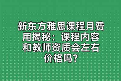 新东方雅思课程月费用揭秘：课程内容和教师资质会左右价格吗？