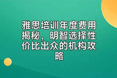 雅思培训年度费用揭秘，明智选择性价比出众的机构攻略