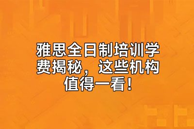 雅思全日制培训学费揭秘，这些机构值得一看！