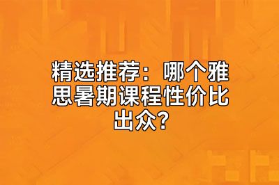 精选推荐：哪个雅思暑期课程性价比出众？