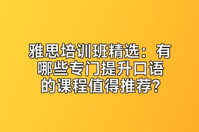 雅思培训班精选：有哪些专门提升口语的课程值得推荐？
