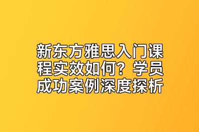 新东方雅思入门课程实效如何？学员成功案例深度探析