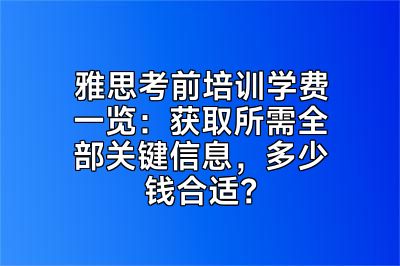 雅思考前培训学费一览：获取所需全部关键信息，多少钱合适？