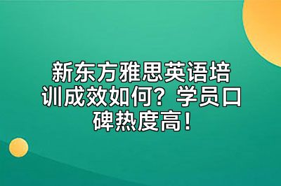 新东方雅思英语培训成效如何？学员口碑热度高！
