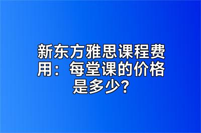 新东方雅思课程费用：每堂课的价格是多少？