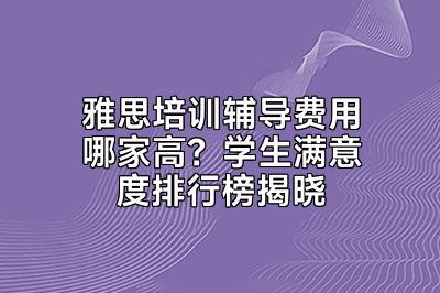 雅思培训辅导费用哪家高？学生满意度排行榜揭晓