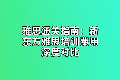 雅思通关指南：新东方雅思培训费用深度对比