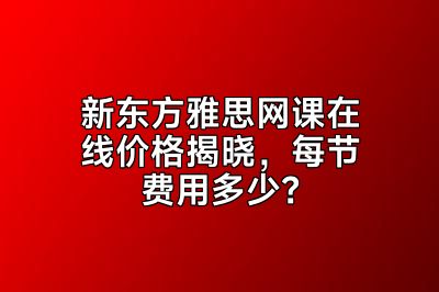 新东方雅思网课在线价格揭晓，每节费用多少？