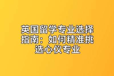 英国留学专业选择指南：如何精准挑选心仪专业