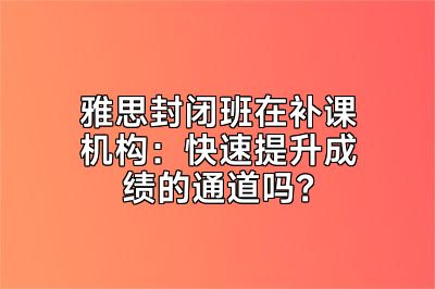 雅思封闭班在补课机构：快速提升成绩的通道吗？
