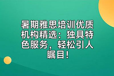 暑期雅思培训优质机构精选：独具特色服务，轻松引人瞩目！