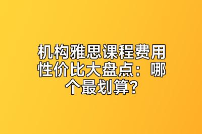 机构雅思课程费用性价比大盘点：哪个最划算？