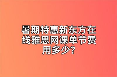 暑期特惠新东方在线雅思网课单节费用多少？