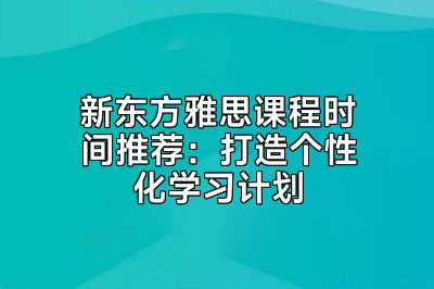 新东方雅思课程时间推荐：打造个性化学习计划