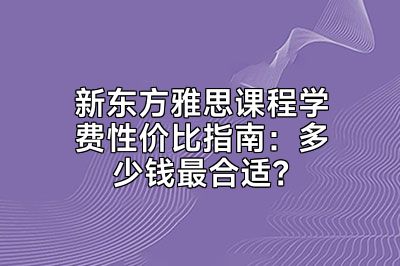 新东方雅思课程学费性价比指南：多少钱最合适？