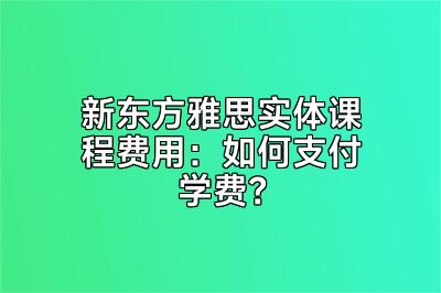 新东方雅思实体课程费用：如何支付学费？