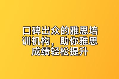 口碑出众的雅思培训机构，助你雅思成绩轻松提升