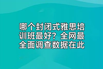 哪个封闭式雅思培训班最好？全网最全面调查数据在此