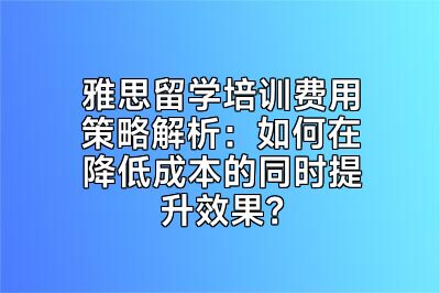 雅思留学培训费用策略解析：如何在降低成本的同时提升效果？