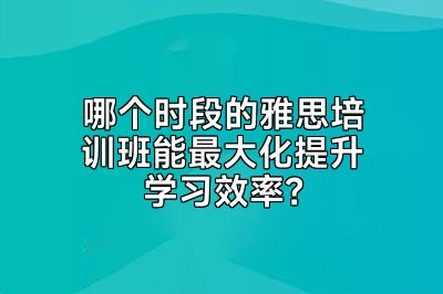 哪个时段的雅思培训班能最大化提升学习效率？