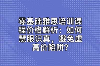 零基础雅思培训课程价格解析：如何慧眼识真，避免虚高价陷阱？