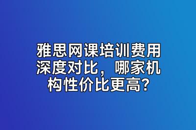 雅思网课培训费用深度对比，哪家机构性价比更高？