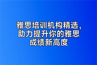 雅思培训机构精选，助力提升你的雅思成绩新高度