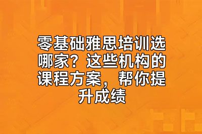 零基础雅思培训选哪家？这些机构的课程方案，帮你提升成绩