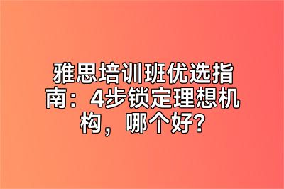 雅思培训班优选指南：4步锁定理想机构，哪个好？