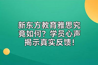 新东方教育雅思究竟如何？学员心声揭示真实反馈！