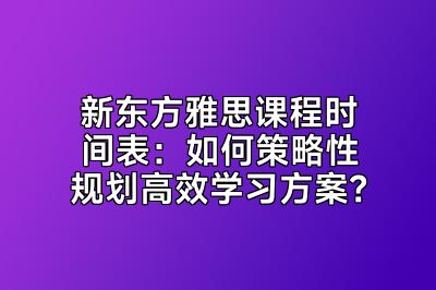 新东方雅思课程时间表：如何策略性规划高效学习方案？