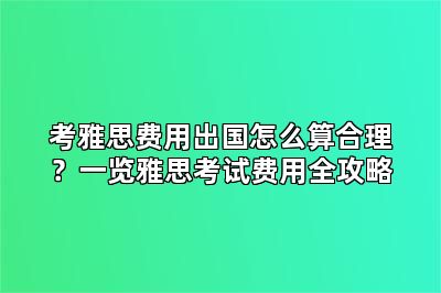 考雅思费用出国怎么算合理?一览雅思考试费用全攻略