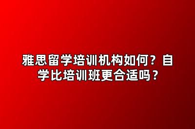 雅思留学培训机构如何？自学比培训班更合适吗？