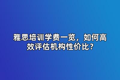 雅思培训学费一览，如何高效评估机构性价比？