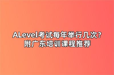 ALevel考试每年举行几次？附广东培训课程推荐