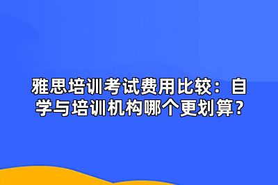 雅思培训考试费用比较：自学与培训机构哪个更划算？