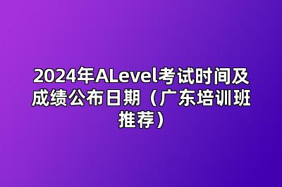 2024年ALevel考试时间及成绩公布日期（广东培训班推荐）