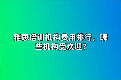 雅思培训机构费用排行，哪些机构受欢迎？
