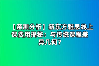 【亲测分析】新东方雅思线上课费用揭秘：与传统课程差异几何？