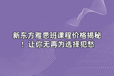 新东方雅思班课程价格揭秘！让你无再为选择犯愁
