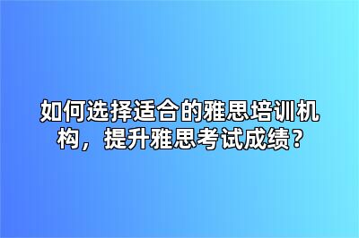 如何选择适合的雅思培训机构，提升雅思考试成绩？