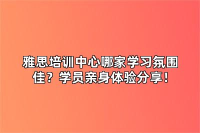 雅思培训中心哪家学习氛围佳?学员亲身体验分享!