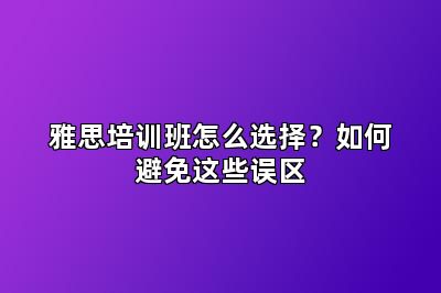 雅思培训班怎么选择?如何避免这些误区