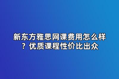 新东方雅思网课费用怎么样？优质课程性价比出众