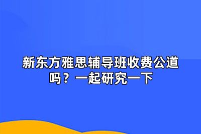 新东方雅思辅导班收费公道吗？一起研究一下